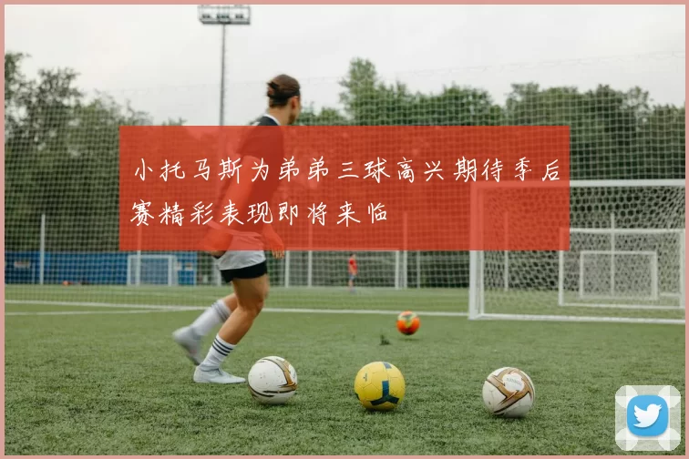 小托马斯为弟弟三球高兴期待季后赛精彩表现即将来临