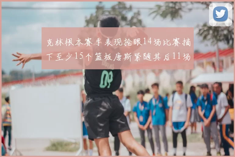 克林根本赛季表现抢眼14场比赛摘下至少15个篮板唐斯紧随其后11场精彩表现