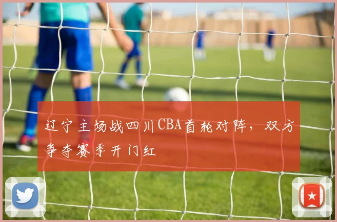 辽宁主场战四川CBA首轮对阵，双方争夺赛季开门红
