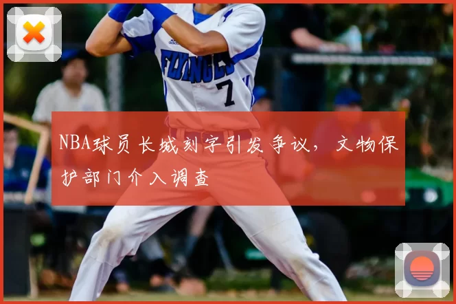 NBA球员长城刻字引发争议,文物保护部门介入调查