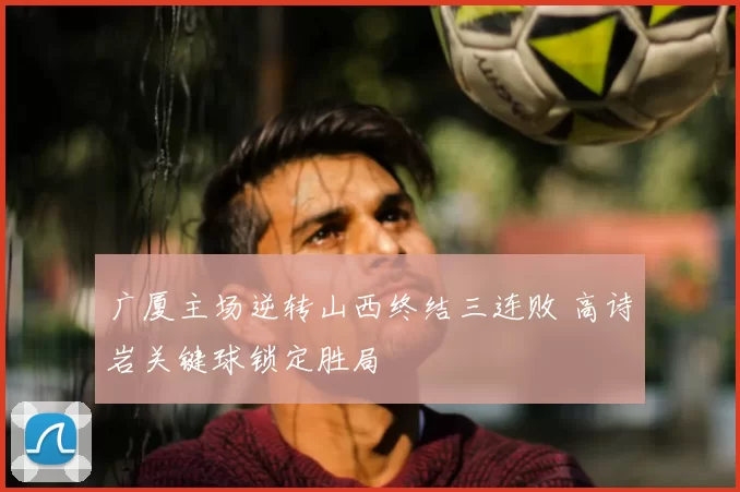 广厦主场逆转山西终结三连败 高诗岩关键球锁定胜局