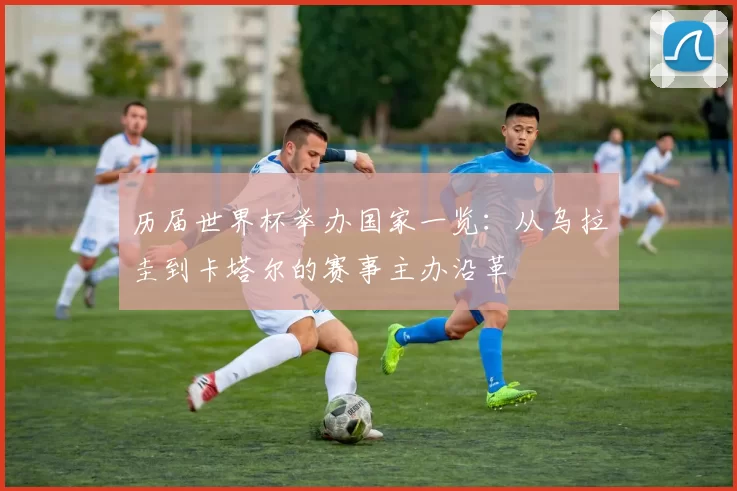 历届世界杯举办国家一览：从乌拉圭到卡塔尔的赛事主办沿革