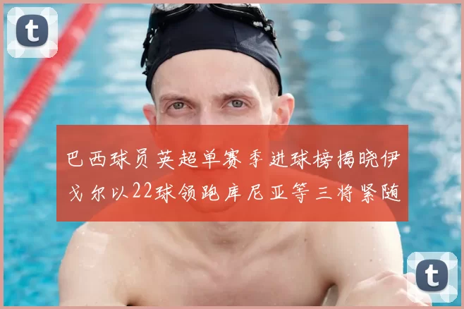 巴西球员英超单赛季进球榜揭晓伊戈尔以22球领跑库尼亚等三将紧随其后