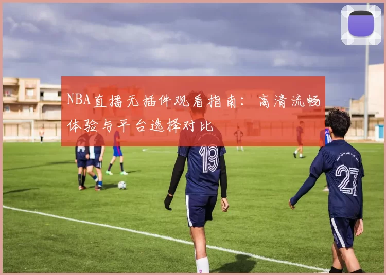 NBA直播无插件观看指南：高清流畅体验与平台选择对比