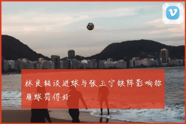 林良铭谈进球与张玉宁缺阵影响称角球罚得好