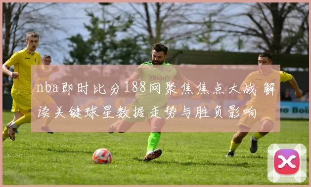 nba即时比分188网聚焦焦点大战 解读关键球星数据走势与胜负影响