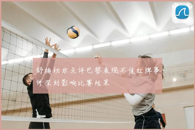 舒梅切尔点评巴黎表现不佳红牌事件深刻影响比赛结果