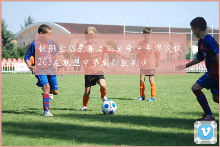 快船全明星赛后三分命中率惨淡仅263在联盟中垫底引发关注