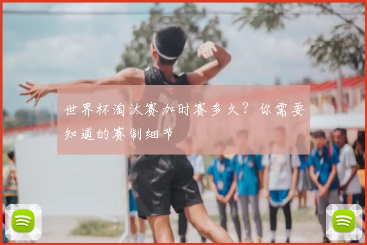 世界杯淘汰赛加时赛多久？你需要知道的赛制细节