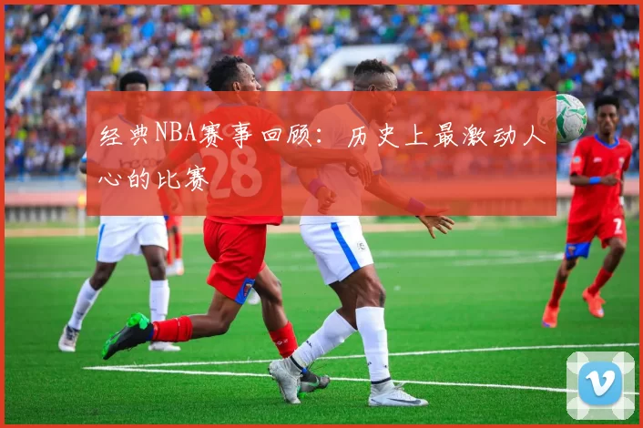 经典NBA赛事回顾:历史上最激动人心的比赛