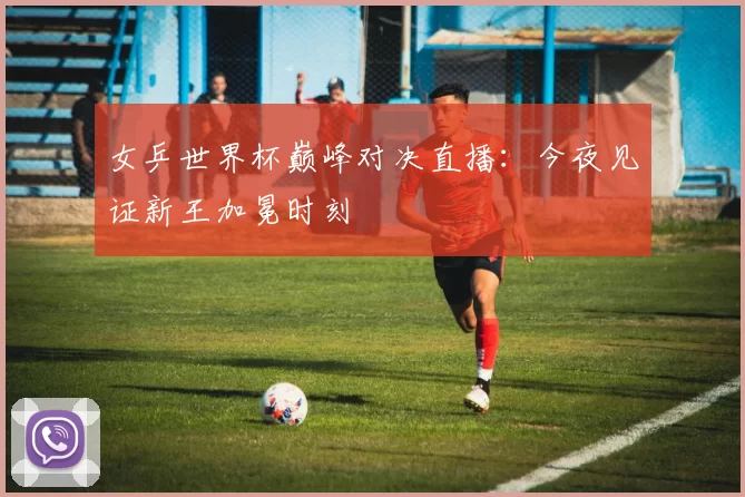 女乒世界杯巅峰对决直播:今夜见证新王加冕时刻