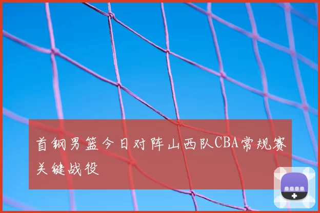 首钢男篮今日对阵山西队CBA常规赛关键战役
