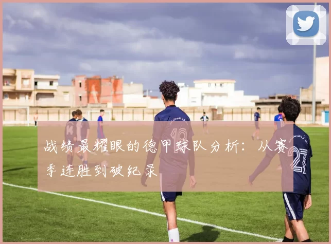 战绩最耀眼的德甲球队分析：从赛季连胜到破纪录