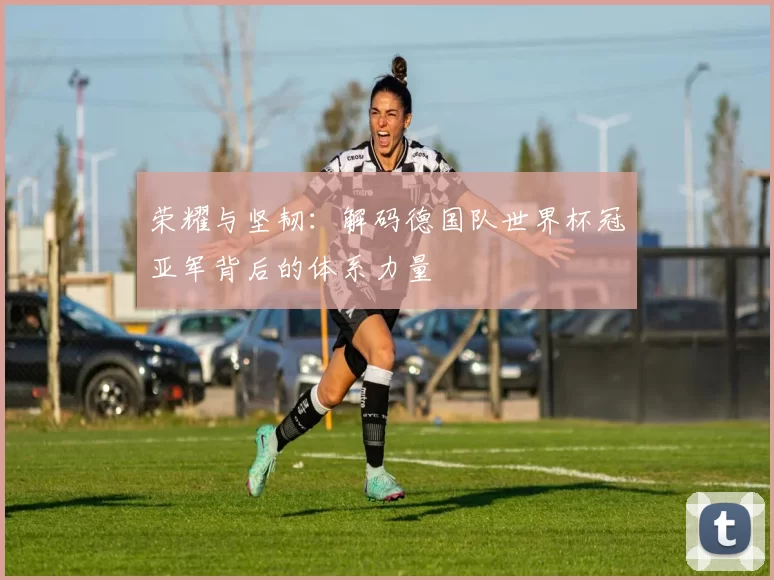荣耀与坚韧:解码德国队世界杯冠亚军背后的体系力量