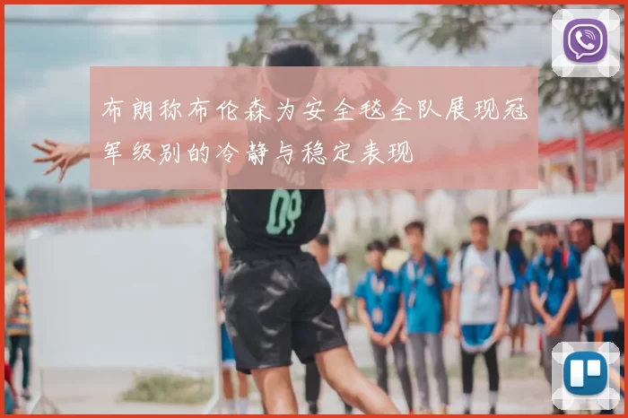 布朗称布伦森为安全毯全队展现冠军级别的冷静与稳定表现
