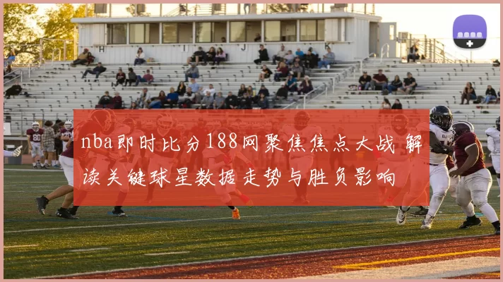 nba即时比分188网聚焦焦点大战 解读关键球星数据走势与胜负影响