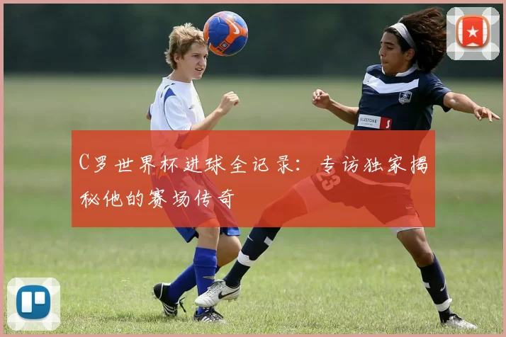C罗世界杯进球全记录:专访独家揭秘他的赛场传奇