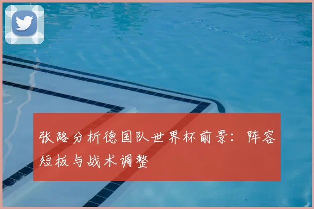 张路分析德国队世界杯前景：阵容短板与战术调整
