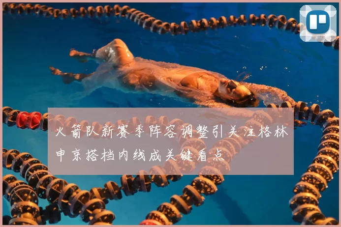 火箭队新赛季阵容调整引关注格林申京搭档内线成关键看点