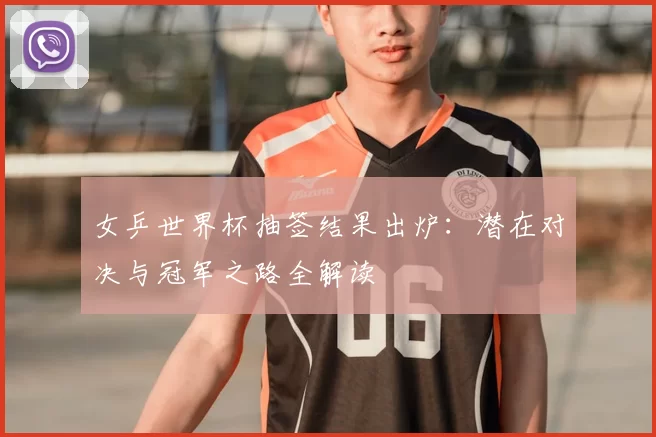 女乒世界杯抽签结果出炉:潜在对决与冠军之路全解读