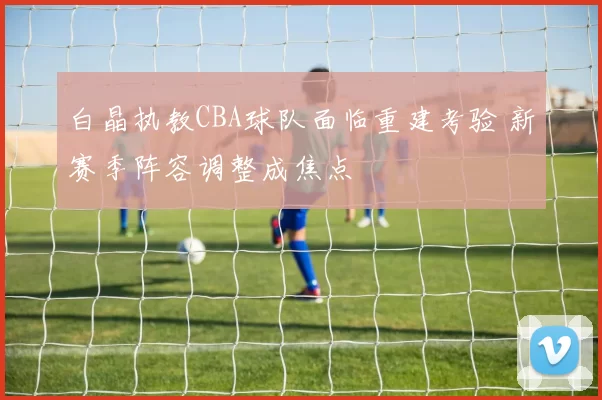 白晶执教CBA球队面临重建考验 新赛季阵容调整成焦点
