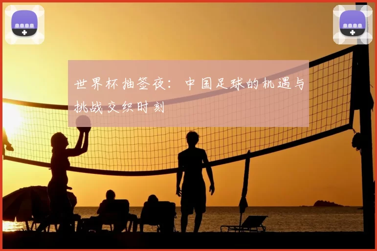 世界杯抽签夜：中国足球的机遇与挑战交织时刻