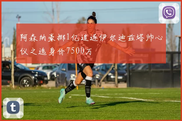 阿森纳豪掷1亿追逐伊尔迪兹塔帅心仪之选身价7500万