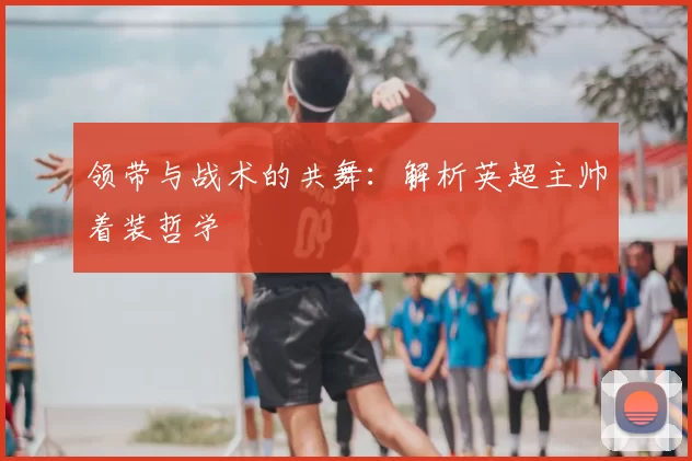 领带与战术的共舞：解析英超主帅着装哲学