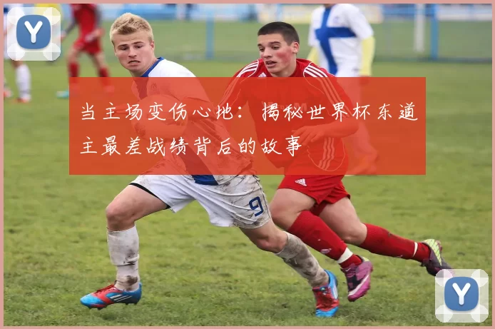 当主场变伤心地：揭秘世界杯东道主最差战绩背后的故事