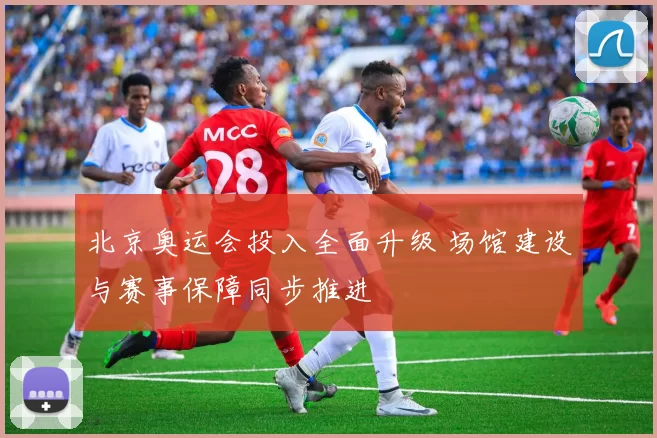 北京奥运会投入全面升级 场馆建设与赛事保障同步推进