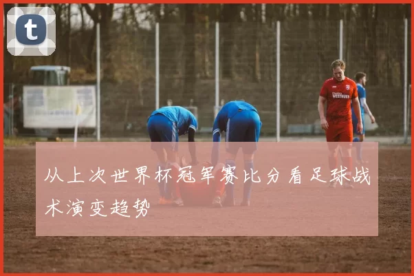 从上次世界杯冠军赛比分看足球战术演变趋势