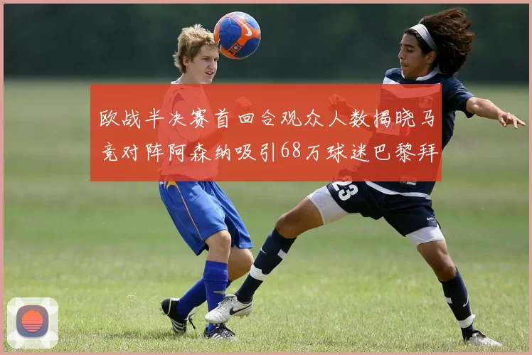 欧战半决赛首回合观众人数揭晓马竞对阵阿森纳吸引68万球迷巴黎拜仁紧随其后
