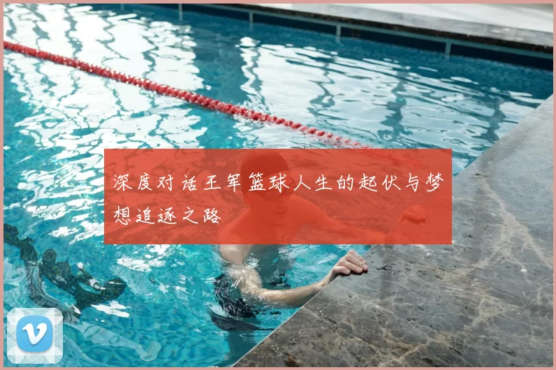 深度对话王军篮球人生的起伏与梦想追逐之路