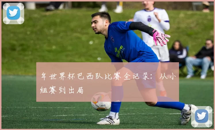 年世界杯巴西队比赛全记录:从小组赛到出局