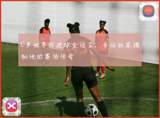 C罗世界杯进球全记录:专访独家揭秘他的赛场传奇