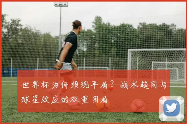 世界杯为何频现平局？战术趋同与球星效应的双重困局