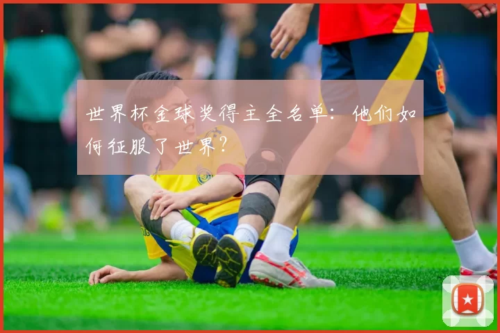 世界杯金球奖得主全名单:他们如何征服了世界?