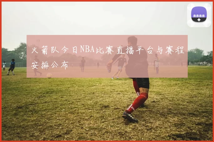 火箭队今日NBA比赛直播平台与赛程安排公布