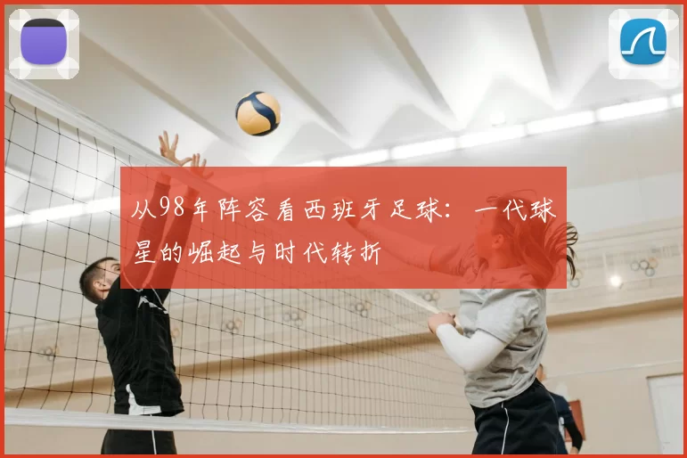 从98年阵容看西班牙足球：一代球星的崛起与时代转折
