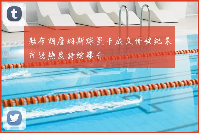 勒布朗詹姆斯球星卡成交价破纪录市场热度持续攀升
