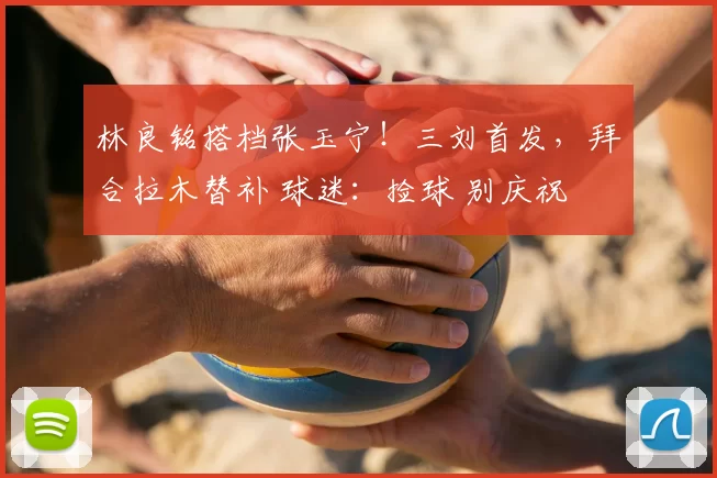 林良铭搭档张玉宁！三刘首发，拜合拉木替补 球迷：捡球 别庆祝