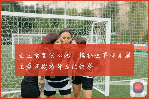 当主场变伤心地:揭秘世界杯东道主最差战绩背后的故事