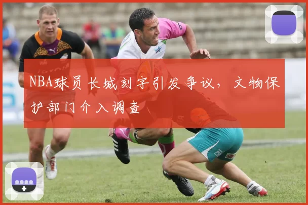 NBA球员长城刻字引发争议，文物保护部门介入调查