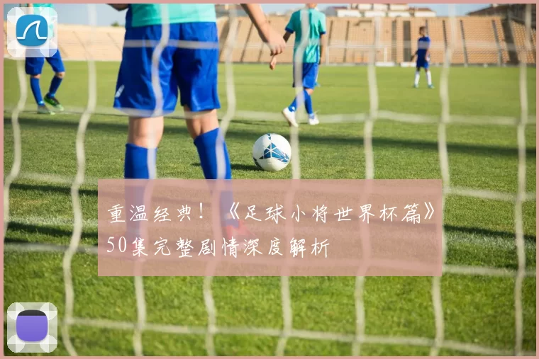 重温经典！《足球小将世界杯篇》50集完整剧情深度解析