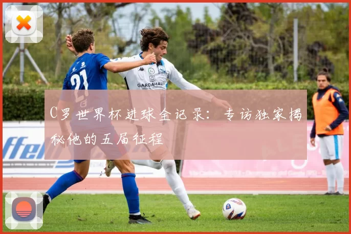 C罗世界杯进球全记录:专访独家揭秘他的五届征程