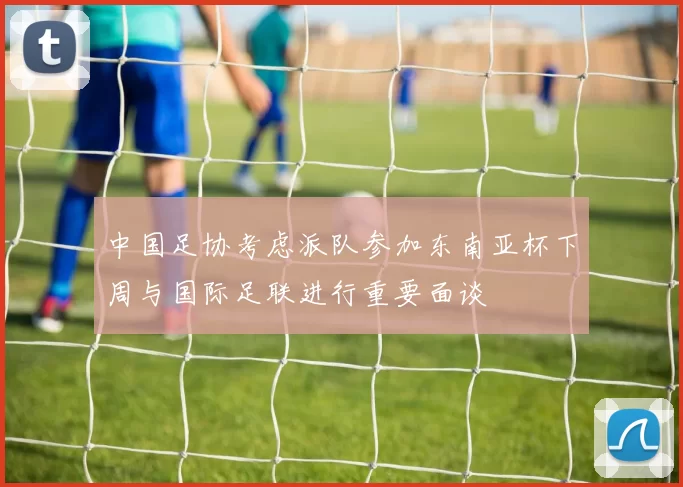 中国足协考虑派队参加东南亚杯下周与国际足联进行重要面谈