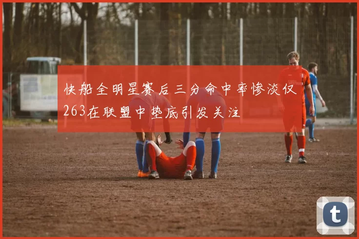 快船全明星赛后三分命中率惨淡仅263在联盟中垫底引发关注