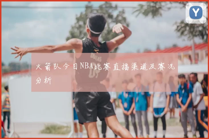 火箭队今日NBA比赛直播渠道及赛况分析