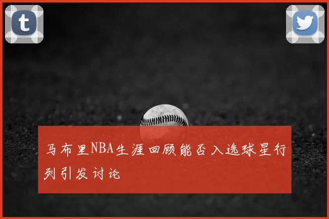 马布里NBA生涯回顾能否入选球星行列引发讨论