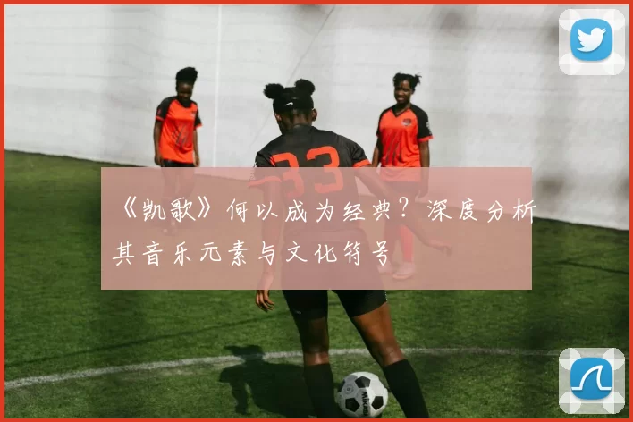 《凯歌》何以成为经典？深度分析其音乐元素与文化符号
